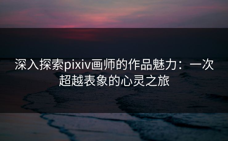 深入探索pixiv画师的作品魅力：一次超越表象的心灵之旅