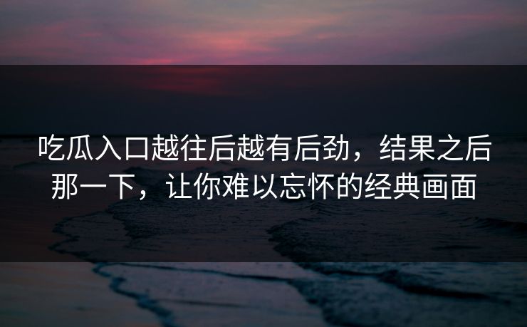 吃瓜入口越往后越有后劲，结果之后那一下，让你难以忘怀的经典画面  第1张