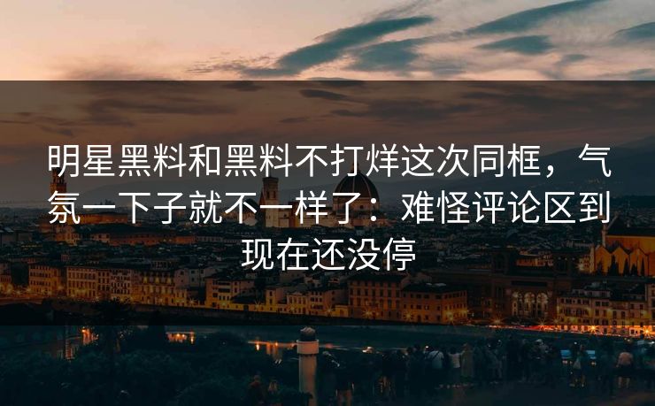 明星黑料和黑料不打烊这次同框，气氛一下子就不一样了：难怪评论区到现在还没停