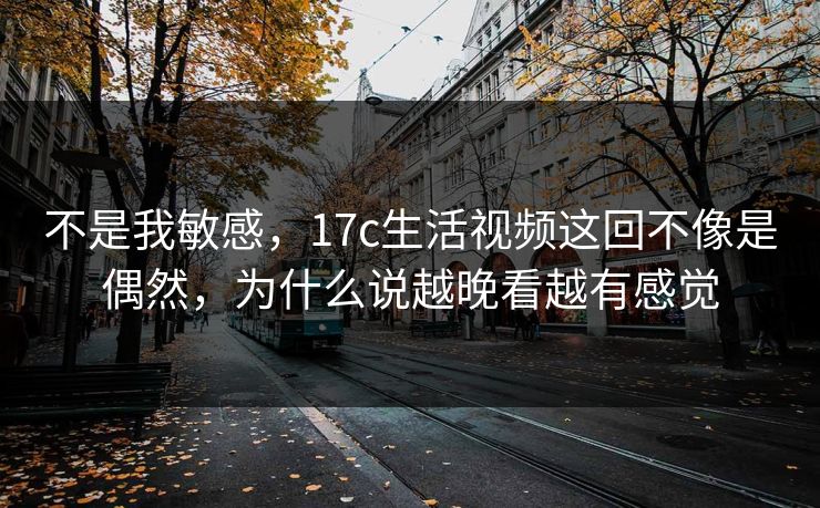不是我敏感，17c生活视频这回不像是偶然，为什么说越晚看越有感觉