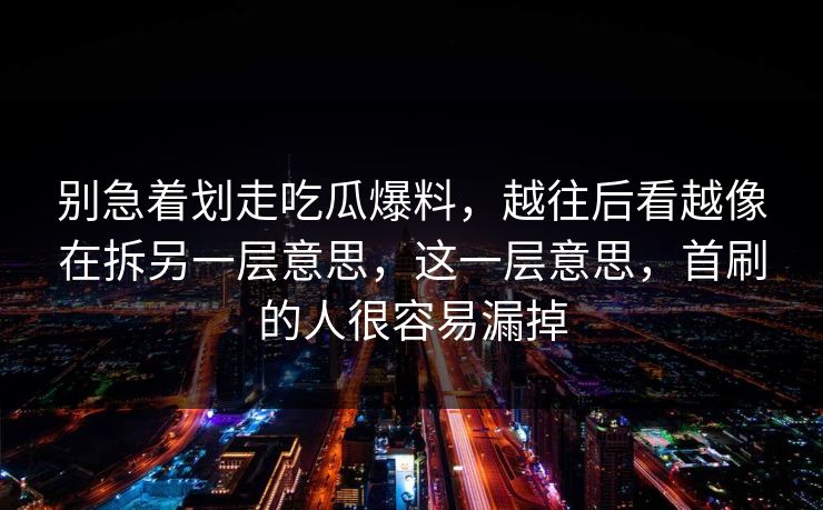 别急着划走吃瓜爆料，越往后看越像在拆另一层意思，这一层意思，首刷的人很容易漏掉