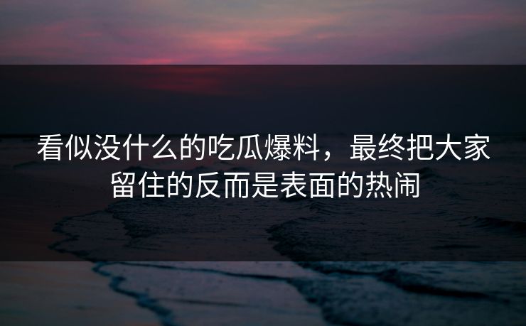 看似没什么的吃瓜爆料，最终把大家留住的反而是表面的热闹  第1张
