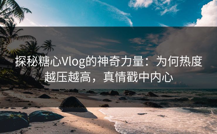 探秘糖心Vlog的神奇力量：为何热度越压越高，真情戳中内心