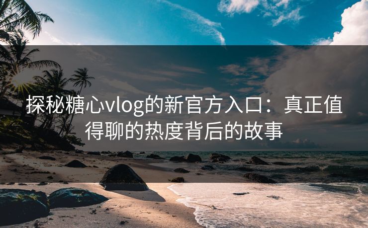 探秘糖心vlog的新官方入口：真正值得聊的热度背后的故事