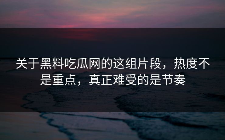 关于黑料吃瓜网的这组片段，热度不是重点，真正难受的是节奏  第1张