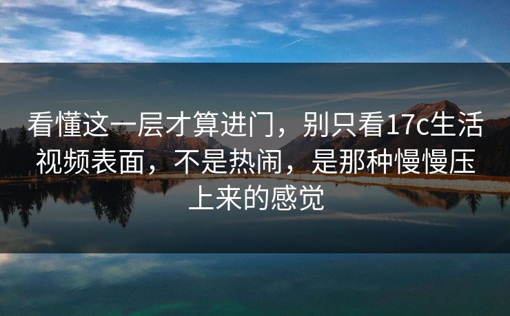 看懂这一层才算进门，别只看17c生活视频表面，不是热闹，是那种慢慢压上来的感觉