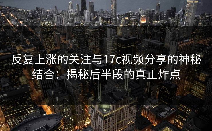反复上涨的关注与17c视频分享的神秘结合：揭秘后半段的真正炸点