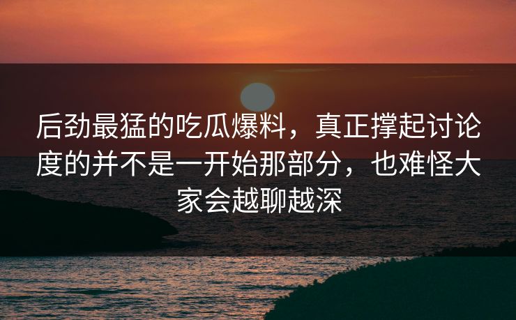 后劲最猛的吃瓜爆料，真正撑起讨论度的并不是一开始那部分，也难怪大家会越聊越深