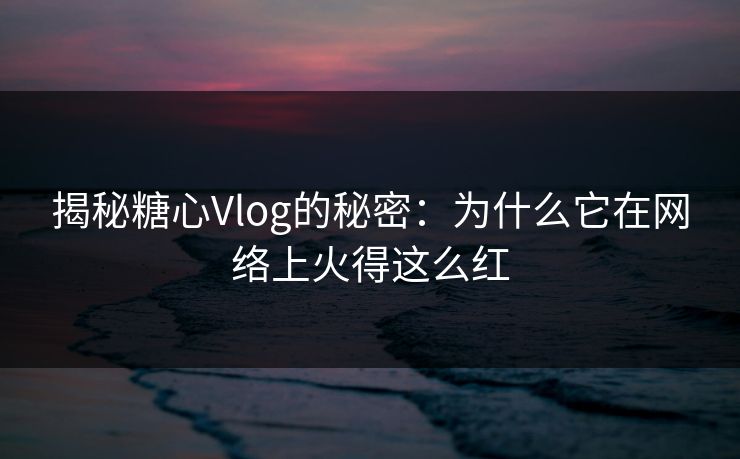 揭秘糖心Vlog的秘密:为什么它在网络上火得这么红 第1张 揭秘糖心Vlog的秘密:为什么它在网络上火得这么红 第1张