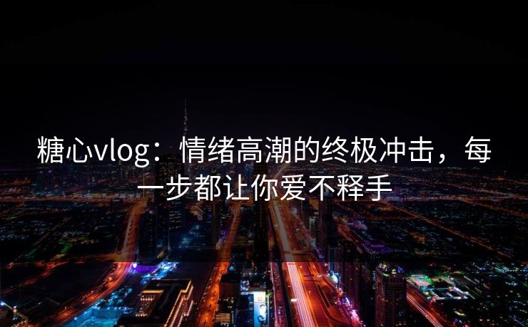 糖心vlog：情绪高潮的终极冲击，每一步都让你爱不释手