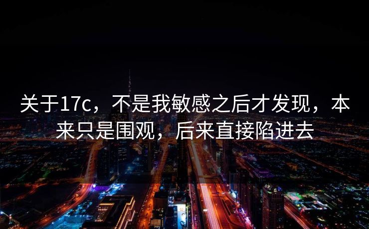 关于17c,不是我敏感之后才发现,本来只是围观,后来直接陷进去 关于17c,不是我敏感之后才发现,本来只是围观,后来直接陷进去