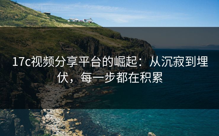 17c视频分享平台的崛起:从沉寂到埋伏,每一步都在积累 17c视频分享平台的崛起:从沉寂到埋伏,每一步都在积累