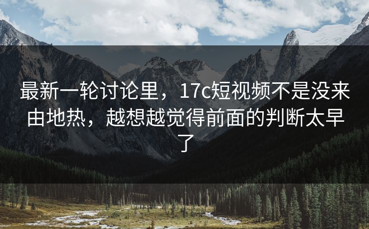 最新一轮讨论里,17c短视频不是没来由地热,越想越觉得前面的判断太早了 最新一轮讨论里,17c短视频不是没来由地热,越想越觉得前面的判断太早了