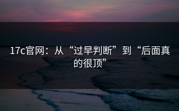 17c官网：从“过早判断”到“后面真的很顶”