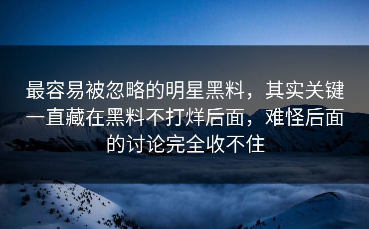 最容易被忽略的明星黑料，其实关键一直藏在黑料不打烊后面，难怪后面的讨论完全收不住