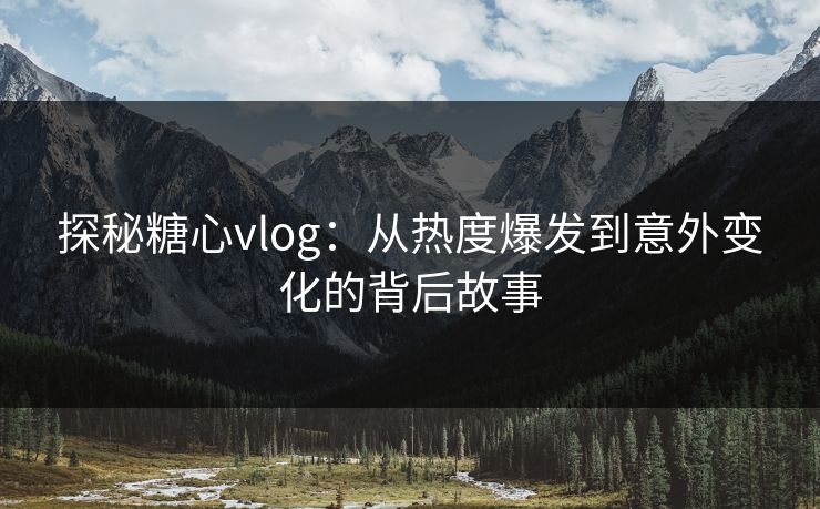 探秘糖心vlog：从热度爆发到意外变化的背后故事