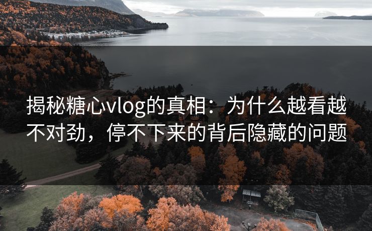 揭秘糖心vlog的真相：为什么越看越不对劲，停不下来的背后隐藏的问题