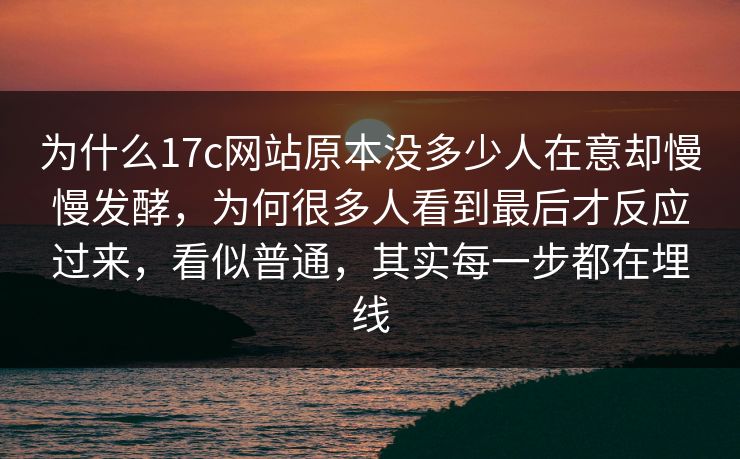 为什么17c网站原本没多少人在意却慢慢发酵，为何很多人看到最后才反应过来，看似普通，其实每一步都在埋线