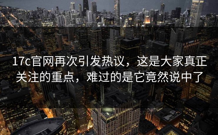 17c官网再次引发热议，这是大家真正关注的重点，难过的是它竟然说中了