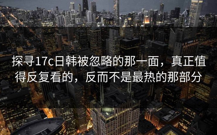 探寻17c日韩被忽略的那一面，真正值得反复看的，反而不是最热的那部分